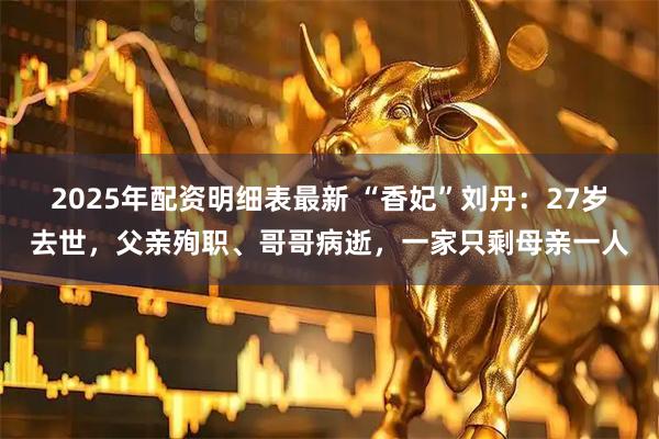 2025年配资明细表最新 “香妃”刘丹：27岁去世，父亲殉职、哥哥病逝，一家只剩母亲一人