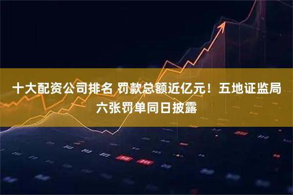 十大配资公司排名 罚款总额近亿元！五地证监局六张罚单同日披露
