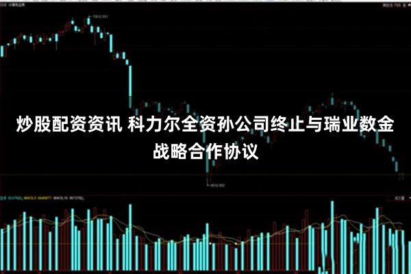 炒股配资资讯 科力尔全资孙公司终止与瑞业数金战略合作协议